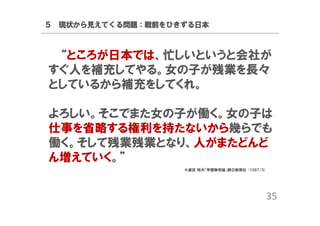 ５ 現状から見えてくる問題：戦前をひきずる日本

“ところが日本では、忙しいというと会社が
すぐ人を補充してやる。女の子が残業を長々
としているから補充をしてくれ。
よろしい。そこでまた女の子が働く。女の子は
仕事を省略する権利を持たないから幾らでも
働く。そして残業残業となり、人がまたどんど
ん増えていく。”
※盛田 昭夫「学歴無用論」朝日新聞社 (1987/5)

35

 