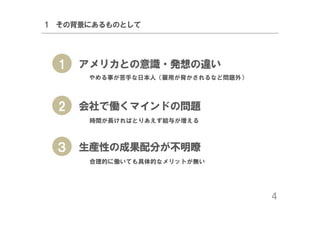 1 その背景にあるものとして

1

アメリカとの意識・発想の違い
やめる事が苦手な日本人（雇用が脅かされるなど問題外）

2

会社で働くマインドの問題
時間が長ければとりあえず給与が増える

３ 生産性の成果配分が不明瞭
合理的に働いても具体的なメリットが無い

4

 