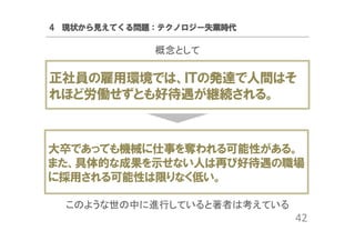 4 現状から見えてくる問題：テクノロジー失業時代

概念として

正社員の雇用環境では、ＩＴの発達で人間はそ
れほど労働せずとも好待遇が継続される。

大卒であっても機械に仕事を奪われる可能性がある。
また、具体的な成果を示せない人は再び好待遇の職場
に採用される可能性は限りなく低い。
このような世の中に進行していると著者は考えている

42

 