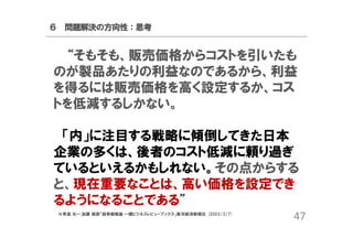 ６ 問題解決の方向性：思考

“そもそも、販売価格からコストを引いたも
のが製品あたりの利益なのであるから、利益
を得るには販売価格を高く設定するか、コス
トを低減するしかない。
「内」に注目する戦略に傾倒してきた日本
企業の多くは、後者のコスト低減に頼り過ぎ
ているといえるかもしれない。その点からする
と、現在重要なことは、高い価格を設定でき
るようになることである”
※青島 矢一,加藤 俊彦「競争戦略論 一橋ビジネスレビューブックス」東洋経済新報社 (2003/3/7)

47

 