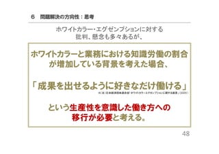 ６ 問題解決の方向性：思考

ホワイトカラー・エグゼンプションに対する
批判、懸念も多々あるが、

ホワイトカラーと業務における知識労働の割合
が増加している背景を考えた場合、

「成果を出せるように好きなだけ働ける」
※（社）日本経済団体連合会「ホワイトカラーエグゼンプションに関する提言」(2005）

という生産性を意識した働き方への
移行が必要と考える。
48

 