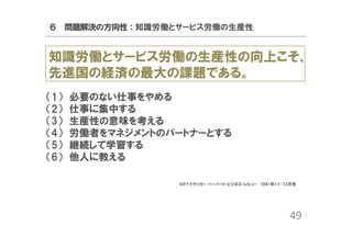 ６ 問題解決の方向性：知識労働とサービス労働の生産性

知識労働とサービス労働の生産性の向上こそ、
先進国の経済の最大の課題である。
（1）
（2）
（3）
（4）
（5）
（6）

必要のない仕事をやめる
仕事に集中する
生産性の意味を考える
労働者をマネジメントのパートナーとする
継続して学習する
他人に教える
※P.F.ドラッカー ハーバード・ビジネス・レビュー 1991年11-12月号

49

 