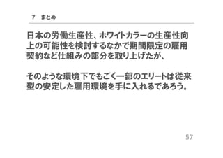 ７ まとめ

日本の労働生産性、ホワイトカラーの生産性向
上の可能性を検討するなかで期間限定の雇用
契約など仕組みの部分を取り上げたが、
そのような環境下でもごく一部のエリートは従来
型の安定した雇用環境を手に入れるであろう。

57

 