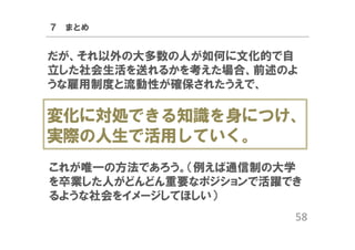 ７ まとめ

だが、それ以外の大多数の人が如何に文化的で自
立した社会生活を送れるかを考えた場合、前述のよ
うな雇用制度と流動性が確保されたうえで、

変化に対処できる知識を身につけ、
実際の人生で活用していく。
これが唯一の方法であろう。（例えば通信制の大学
を卒業した人がどんどん重要なポジションで活躍でき
るような社会をイメージしてほしい）
58

 