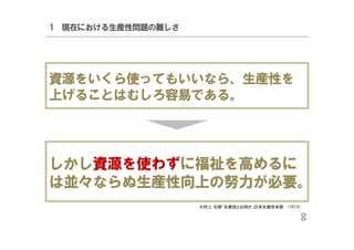 1 現在における生産性問題の難しさ

資源をいくら使ってもいいなら、生産性を
上げることはむしろ容易である。

しかし資源を使わずに福祉を高めるに
は並々ならぬ生産性向上の努力が必要。
※村上 元彦「生産性とは何か」日本生産性本部 (1974)

8

 