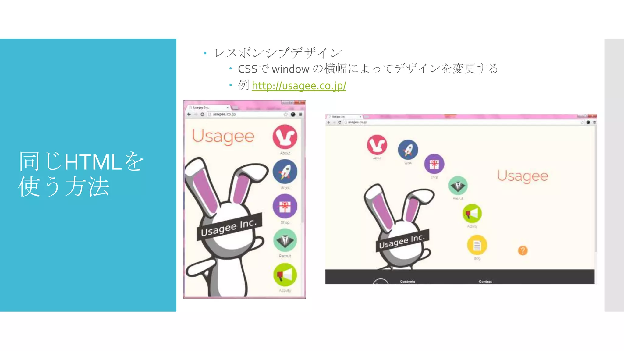  レスポンシブデザイン
 CSSで window の横幅によってデザインを変更する
 例 http://usagee.co.jp/

同じHTMLを
使う方法

 