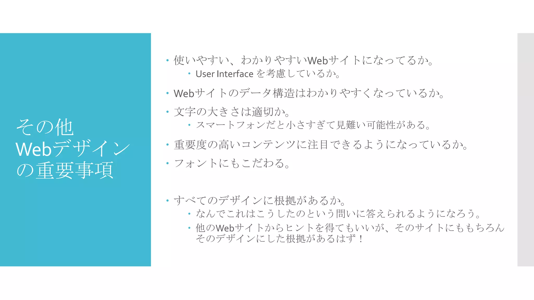  使いやすい、わかりやすいWebサイトになってるか。
 User Interface を考慮しているか。

 Webサイトのデータ構造はわかりやすくなっているか。

その他
Webデザイン
の重要事項

 文字の大きさは適切か。
 スマートフォンだと小さすぎて見難い可能性がある。

 重要度の高いコンテンツに注目できるようになっているか。
 フォントにもこだわる。
 すべてのデザインに根拠があるか。
 なんでこれはこうしたのという問いに答えられるようになろう。
 他のWebサイトからヒントを得てもいいが、そのサイトにももちろん
そのデザインにした根拠があるはず！

 