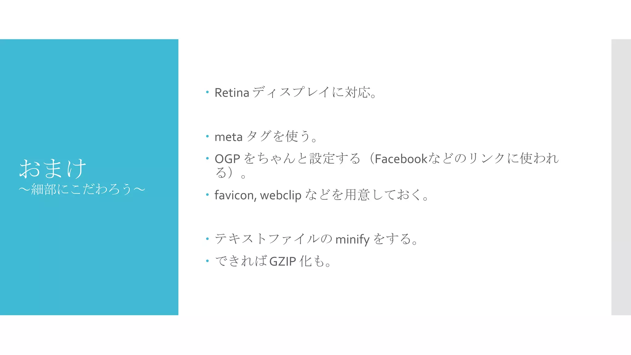  Retina ディスプレイに対応。
 meta タグを使う。

おまけ

 OGP をちゃんと設定する（Facebookなどのリンクに使われる）。

～細部にこだわろう～

 favicon, webclip などを用意しておく。
 テキストファイルの minify をする。
 できれば GZIP 化も。

 