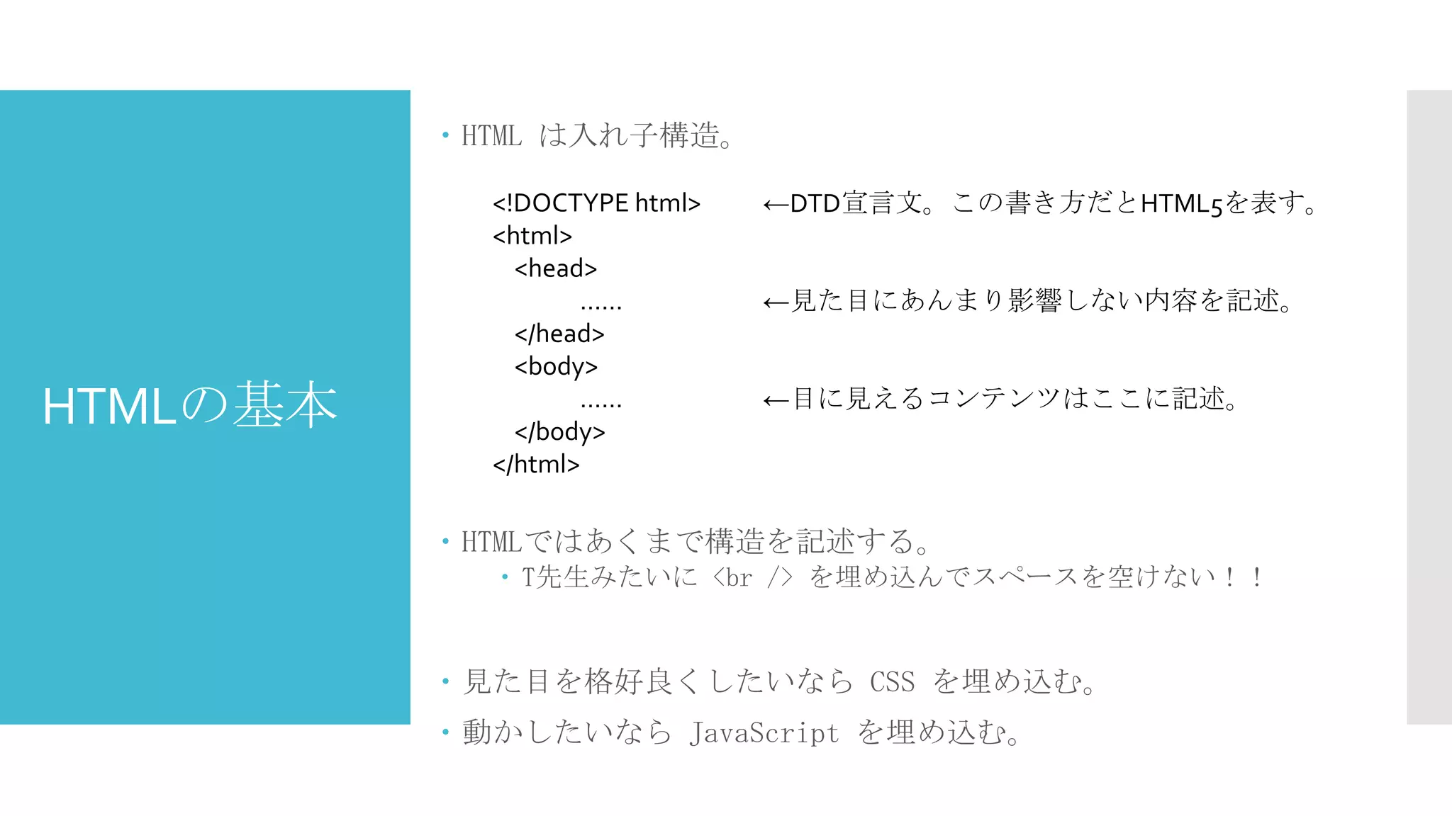  HTML は入れ子構造。

HTMLの基本

<!DOCTYPE html>
<html>
<head>
……
</head>
<body>
……
</body>
</html>

←DTD宣言文。この書き方だとHTML5を表す。
←見た目にあんまり影響しない内容を記述。
←目に見えるコンテンツはここに記述。

 HTMLではあくまで構造を記述する。
 T先生みたいに <br /> を埋め込んでスペースを空けない！！

 見た目を格好良くしたいなら CSS を埋め込む。
 動かしたいなら JavaScript を埋め込む。

 