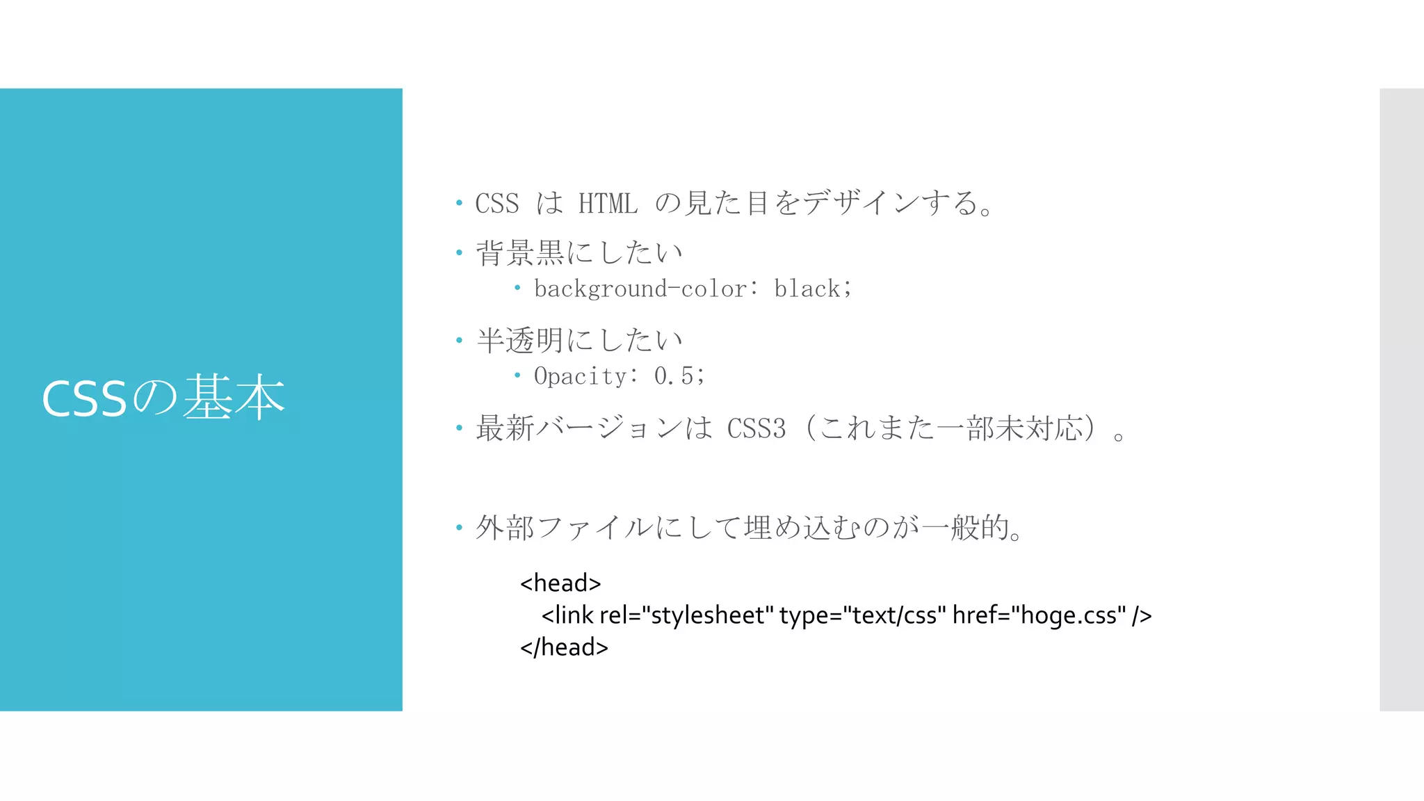  CSS は HTML の見た目をデザインする。
 背景黒にしたい
 background-color: black;

 半透明にしたい

CSSの基本

 Opacity: 0.5;

 最新バージョンは CSS3（これまた一部未対応）。
 外部ファイルにして埋め込むのが一般的。
<head>
<link rel="stylesheet" type="text/css" href="hoge.css" />
</head>

 