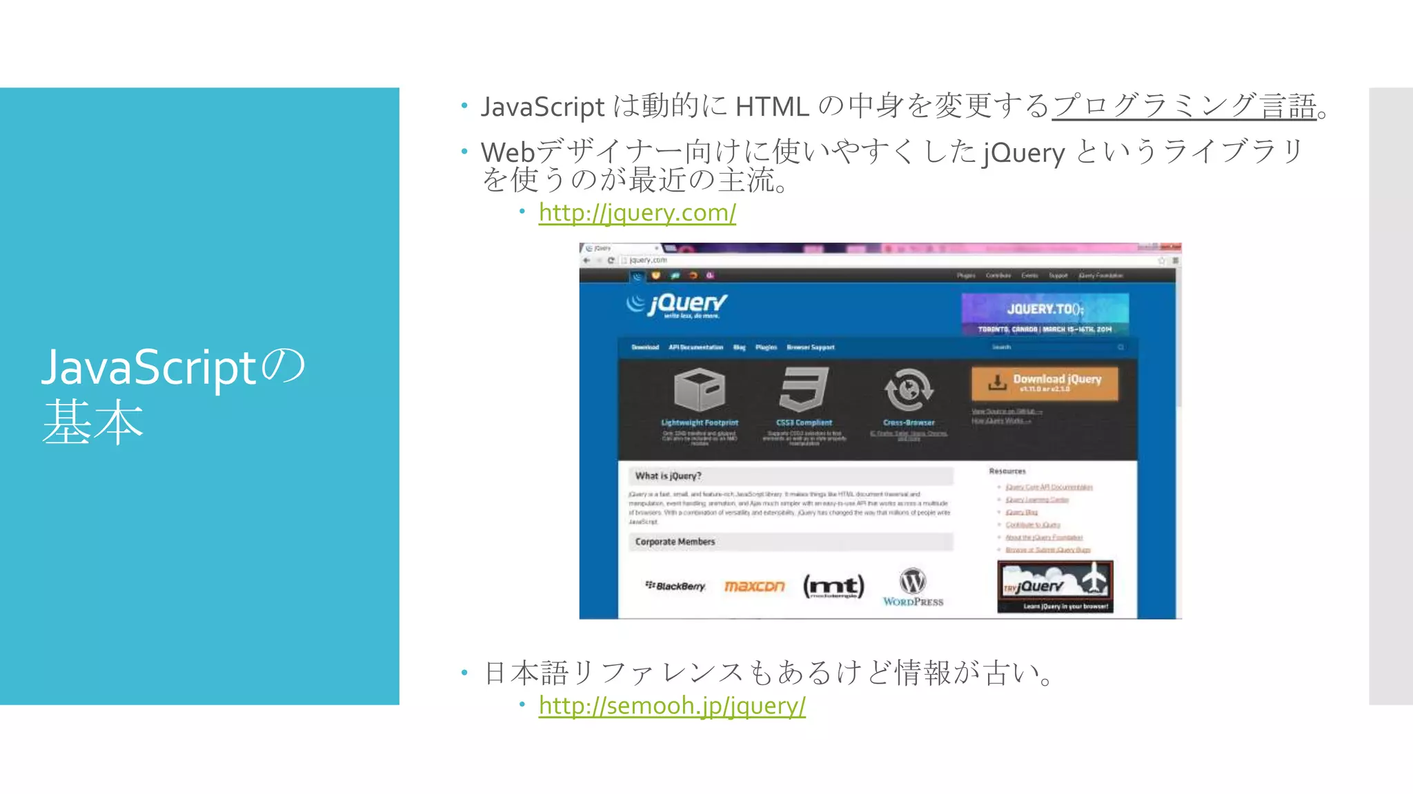  JavaScript は動的に HTML の中身を変更するプログラミング言語。

 Webデザイナー向けに使いやすくした jQuery というライブラリ
を使うのが最近の主流。
 http://jquery.com/

JavaScriptの
基本

 日本語リファレンスもあるけど情報が古い。
 http://semooh.jp/jquery/

 