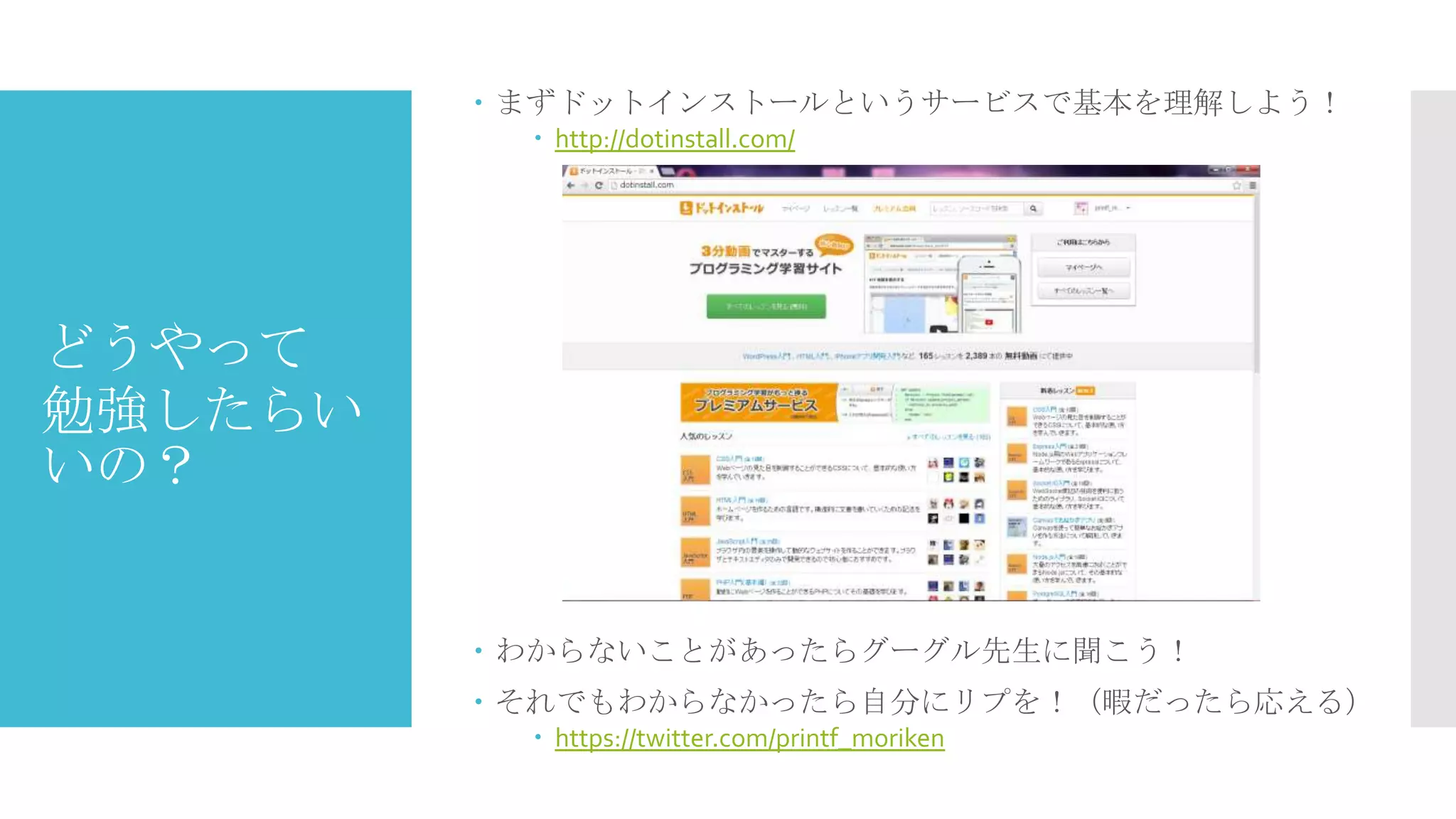  まずドットインストールというサービスで基本を理解しよう！
 http://dotinstall.com/

どうやって
勉強したらい
いの？

 わからないことがあったらグーグル先生に聞こう！
 それでもわからなかったら自分にリプを！（暇だったら応える）
 https://twitter.com/printf_moriken

 
