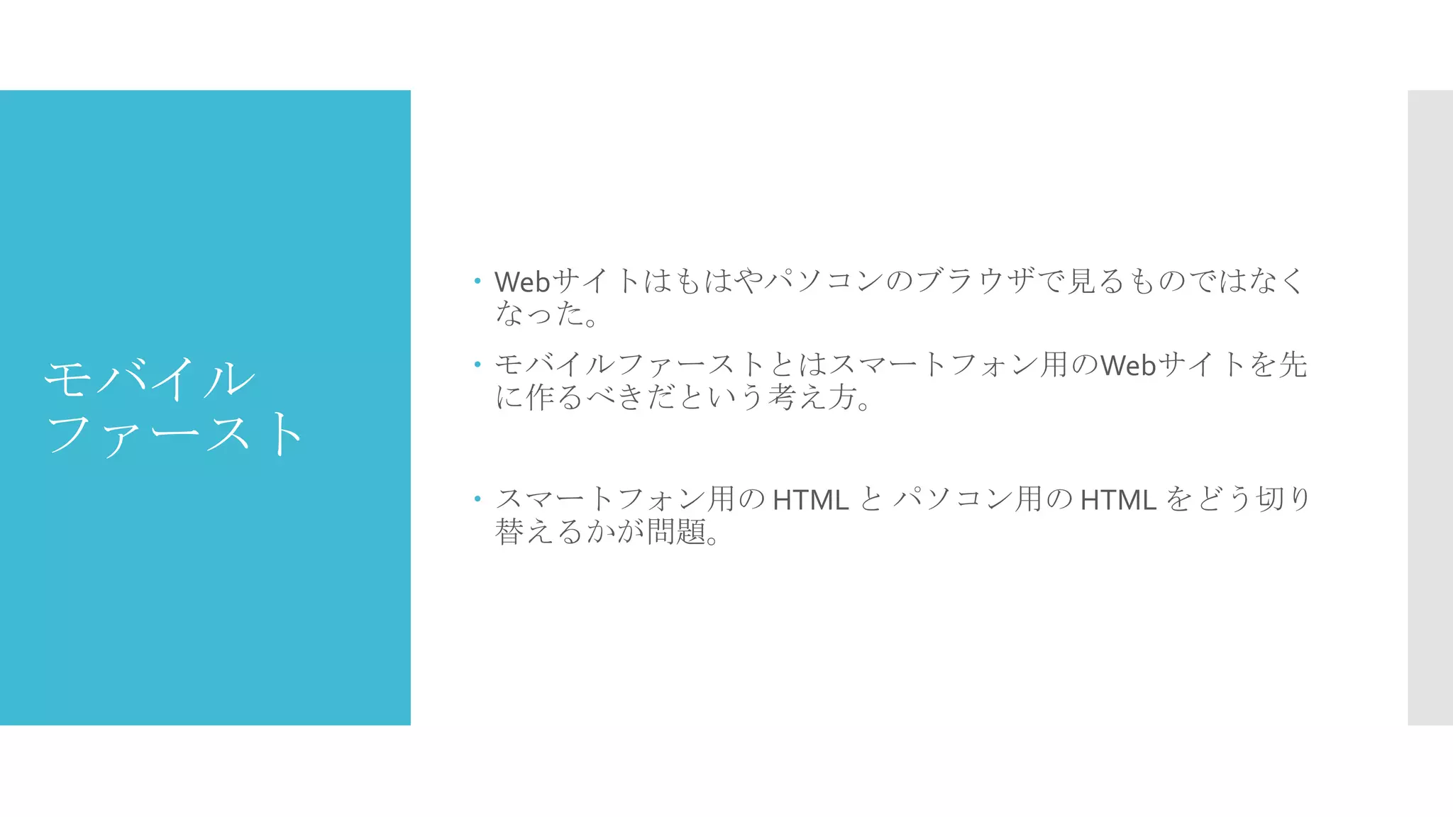  Webサイトはもはやパソコンのブラウザで見るものではなく
なった。

モバイル
ファースト

 モバイルファーストとはスマートフォン用のWebサイトを先
に作るべきだという考え方。
 スマートフォン用の HTML と パソコン用の HTML をどう切り
替えるかが問題。

 