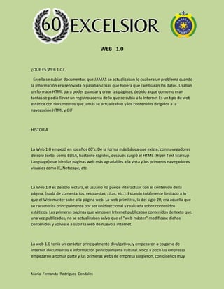 WEB 1.0

¿QUE ES WEB 1.0?
En ella se subían documentos que JAMAS se actualizaban lo cual era un problema cuando
la información era renovada o pasaban cosas que hiciera que cambiaran los datos. Usaban
un formato HTML para poder guardar y crear las páginas, debido a que como no eran
tantas se podía llevar un registro acerca de lo que se subía a la Internet Es un tipo de web
estática con documentos que jamás se actualizaban y los contenidos dirigidos a la
navegación HTML y GIF

HISTORIA

La Web 1.0 empezó en los años 60's. De la forma más básica que existe, con navegadores
de solo texto, como ELISA, bastante rápidos, después surgió el HTML (Híper Text Markup
Language) que hizo las páginas web más agradables a la vista y los primeros navegadores
visuales como IE, Netscape, etc.

La Web 1.0 es de solo lectura, el usuario no puede interactuar con el contenido de la
página, (nada de comentarios, respuestas, citas, etc.). Estando totalmente limitado a lo
que el Web máster sube a la página web. La web primitiva, la del siglo 20, era aquella que
se caracteriza principalmente por ser unidireccional y realizada sobre contenidos
estáticos. Las primeras páginas que vimos en Internet publicaban contenidos de texto que,
una vez publicados, no se actualizaban salvo que el "web máster" modificase dichos
contenidos y volviese a subir la web de nuevo a internet.

La web 1.0 tenía un carácter principalmente divulgativo, y empezaron a colgarse de
internet documentos e información principalmente cultural. Poco a poco las empresas
empezaron a tomar parte y las primeras webs de empresa surgieron, con diseños muy

María Fernanda Rodríguez Cendales

 