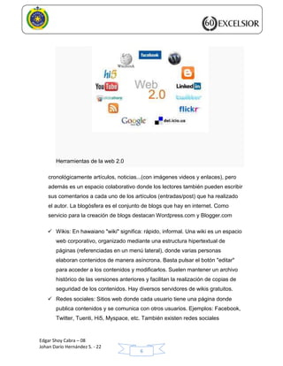 Edgar Shoy Cabra – 08
Johan Darío Hernández S. - 22
6
Herramientas de la web 2.0
cronológicamente artículos, noticias...(con imágenes videos y enlaces), pero
además es un espacio colaborativo donde los lectores también pueden escribir
sus comentarios a cada uno de los artículos (entradas/post) que ha realizado
el autor. La blogósfera es el conjunto de blogs que hay en internet. Como
servicio para la creación de blogs destacan Wordpress.com y Blogger.com
 Wikis: En hawaiano "wiki" significa: rápido, informal. Una wiki es un espacio
web corporativo, organizado mediante una estructura hipertextual de
páginas (referenciadas en un menú lateral), donde varias personas
elaboran contenidos de manera asíncrona. Basta pulsar el botón "editar"
para acceder a los contenidos y modificarlos. Suelen mantener un archivo
histórico de las versiones anteriores y facilitan la realización de copias de
seguridad de los contenidos. Hay diversos servidores de wikis gratuitos.
 Redes sociales: Sitios web donde cada usuario tiene una página donde
publica contenidos y se comunica con otros usuarios. Ejemplos: Facebook,
Twitter, Tuenti, Hi5, Myspace, etc. También existen redes sociales
 