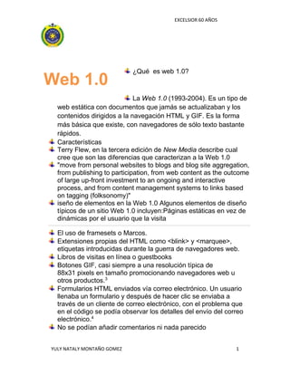 EXCELSIOR 60 AÑOS
YULY NATALY MONTAÑO GOMEZ 1
¿Qué es web 1.0?
La Web 1.0 (1993-2004). Es un tipo de
web estática con documentos que jamás se actualizaban y los
contenidos dirigidos a la navegación HTML y GIF. Es la forma
más básica que existe, con navegadores de sólo texto bastante
rápidos.
Características
Terry Flew, en la tercera edición de New Media describe cual
cree que son las diferencias que caracterizan a la Web 1.0
"move from personal websites to blogs and blog site aggregation,
from publishing to participation, from web content as the outcome
of large up-front investment to an ongoing and interactive
process, and from content management systems to links based
on tagging (folksonomy)"
iseño de elementos en la Web 1.0 Algunos elementos de diseño
típicos de un sitio Web 1.0 incluyen:Páginas estáticas en vez de
dinámicas por el usuario que la visita
El uso de framesets o Marcos.
Extensiones propias del HTML como <blink> y <marquee>,
etiquetas introducidas durante la guerra de navegadores web.
Libros de visitas en línea o guestbooks
Botones GIF, casi siempre a una resolución típica de
88x31 pixels en tamaño promocionando navegadores web u
otros productos.3
Formularios HTML enviados vía correo electrónico. Un usuario
llenaba un formulario y después de hacer clic se enviaba a
través de un cliente de correo electrónico, con el problema que
en el código se podía observar los detalles del envío del correo
electrónico.4
No se podían añadir comentarios ni nada parecido
Web 1.0
 
