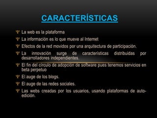 La web es la plataforma
La información es lo que mueve al Internet
Efectos de la red movidos por una arquitectura de participación.
La innovación surge de características distribuidas por
desarrolladores independientes.
El fin del círculo de adopción de software pues tenemos servicios en
beta perpetuo
El auge de los blogs.
El auge de las redes sociales.
Las webs creadas por los usuarios, usando plataformas de auto-
edición.
CARACTERÍSTICAS
 