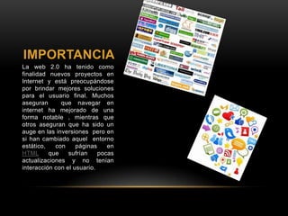 IMPORTANCIA
La web 2.0 ha tenido como
finalidad nuevos proyectos en
Internet y está preocupándose
por brindar mejores soluciones
para el usuario final. Muchos
aseguran que navegar en
internet ha mejorado de una
forma notable , mientras que
otros aseguran que ha sido un
auge en las inversiones pero en
si han cambiado aquel entorno
estático, con páginas en
HTML que sufrían pocas
actualizaciones y no tenían
interacción con el usuario.
 