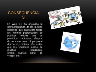 CONSECUENCIA
S
La Web 2.0 ha originado la
democratización de los medios
haciendo que cualquiera tenga
las mismas posibilidades de
publicar noticias que un
periódico tradicional. Grupos
de personas crean blogs que al
día de hoy reciben más visitas
que las versiones online de
muchos periódicos.
online, nuestro canal de
vídeos, etc.
 