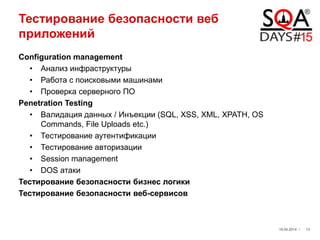 Тестирование безопасности веб
приложений
Configuration management
• Анализ инфраструктуры
• Работа с поисковыми машинами
• Проверка серверного ПО
Penetration Testing
• Валидация данных / Инъекции (SQL, XSS, XML, XPATH, OS
Commands, File Uploads etc.)
• Тестирование аутентификации
• Тестирование авторизации
• Session management
• DOS атаки
Тестирование безопасности бизнес логики
Тестирование безопасности веб-сервисов
19.04.2014 / 13
 