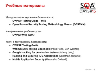 Учебные материалы
Методологии тестирования безопасности:
– OWASP Testing Guide – Web
– Open Source Security Testing Methodology Manual (OSSTMM)
Интерактивные учебные курсы
– OWASP Web GOAT
Книги о тестировании безопасности
– OWASP Testing Guide
– Web Security Testing Cookbook (Paco Hope, Ben Walther)
– Google Hacking for penetration testers (Johnny Long)
– Hacking and Securing iOS Applications (Jonathan Zdziarski)
– Mobile Application Security (Himanshu Dwivedi)
19.04.2014 / 15
 