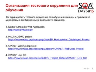 Организация тестового окружения для
обучения
Как огранизовать тестовое окружение для обучения команды и практики на
максимально приближенных к реальности примерах.
1. Damn Vulnerable Web Application
http://www.dvwa.co.uk/
2. HACKADEMIC project
https://www.owasp.org/index.php/OWASP_Hackademic_Challenges_Project
3. OWASP Web Goat project
https://www.owasp.org/index.php/Category:OWASP_WebGoat_Project
4. OWASP Live CD
https://www.owasp.org/index.php/GPC_Project_Details/OWASP_Live_CD
19.04.2014 / 16
 
