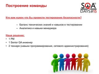 Построение команды
Кто вам нужен что бы провести тестирование безопасности?
– Баланс технических знаний и навыков в тестировании
– Аналитика и навыки менеджера
Наше решение:
• 1 PM
• 1 Senior QA инженер
• 2 технаря (навыки программирования, сетевого администрирования)
19.04.2014 / 18
 