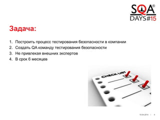 Задача:
1. Построить процесс тестирования безопасности в компании
2. Создать QA команду тестирования безопасности
3. Не привлекая внешних экспертов
4. В срок 6 месяцев
19.04.2014 / 4
 