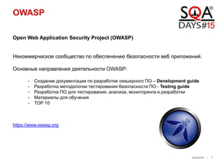 OWASP
Open Web Application Security Project (OWASP)
Некоммерческое сообщество по обеспечению безопасности веб приложений.
Основные направления деятельности OWASP:
- Создание документации по разработке секьюрного ПО – Development guide
- Разработка методологии тестирования безопасности ПО - Testing guide
- Разработка ПО для тестирования, анализа, мониторинга и разработки
- Материалы для обучения
- TOP 10
https://www.owasp.org
19.04.2014 / 7
 