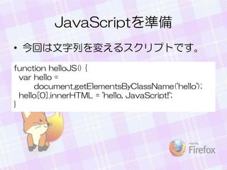 JavaScriptを準備
• 今回は文字列を変えるスクリプトです。
function helloJS() {
var hello =
document.getElementsByClassName('hello');
hello[0].innerHTML = 'hello, JavaScript!';
}
 