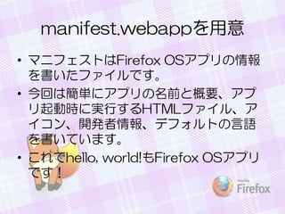 manifest.webappを用意
• マニフェストはFirefox OSアプリの情報
を書いたファイルです。
• 今回は簡単にアプリの名前と概要、アプ
リ起動時に実行するHTMLファイル、ア
イコン、開発者情報、デフォルトの言語
を書いています。
• これでhello, world!もFirefox OSアプリ
です！
 