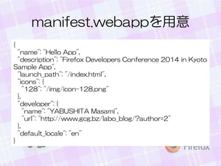 manifest.webappを用意
{
"name": "Hello App",
"description": "Firefox Developers Conference 2014 in Kyoto
Sample App",
"launch_path": "/index.html",
"icons": {
"128": "/img/icon-128.png"
},
"developer": {
"name": "YABUSHITA Masami",
"url": "http://www.gcg.bz/labo_blog/?author=2"
},
"default_locale": "en"
}
 