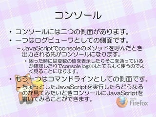 コンソール
• コンソールには二つの側面があります。
• 一つはログビューワとしての側面です。
– JavaScriptでconsoleのメソッドを呼んだとき
出力される先がコンソールになります。
• 困った時には変数の値を表示したりそこを通っている
か確認したりでconsole.log()はとてもよく使うのでよ
く見ることになります。
• もう一つはコマンドラインとしての側面です。
– ちょっとしたJavaScriptを実行したらどうなる
のか見てみたいときコンソールにJavaScriptを
書いてみることができます。
 