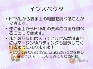 インスペクタ
• HTMLから表示上の範囲を調べることが
できます。
• 逆に画面からHTMLの要素の位置を調べ
ることもできます。
• まだ製品版には入っていませんが将来的
にはマージンやパディングも図示してく
れるようになりますよ！
– 試してみたい方はAurora版というのを探し
てきてインストールしてみてくださいね。
 