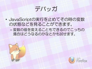 デバッガ
• JavaScriptの実行を止めてその時の変数
の状態などを見ることができます。
– 変数の値を変えることもできるのでこっちの
場合はどうなるのかなとかも試せます。
 