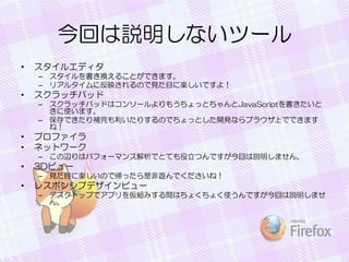 今回は説明しないツール
• スタイルエディタ
– スタイルを書き換えることができます。
– リアルタイムに反映されるので見た目に楽しいですよ！
• スクラッチパッド
– スクラッチパッドはコンソールよりもうちょっとちゃんとJavaScriptを書きたいと
きに使います。
– 保存できたり補完も利いたりするのでちょっとした開発ならブラウザ上でできます
ね！
• プロファイラ
• ネットワーク
– この辺りはパフォーマンス解析でとても役立つんですが今回は説明しません。
• 3Dビュー
– 見た目に楽しいので帰ったら是非遊んでくださいね！
• レスポンシブデザインビュー
– デスクトップでアプリを仮組みする間はちょくちょく使うんですが今回は説明しませ
ん。
 