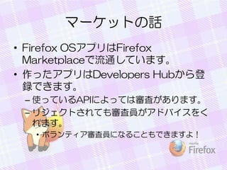 マーケットの話
• Firefox OSアプリはFirefox
Marketplaceで流通しています。
• 作ったアプリはDevelopers Hubから登
録できます。
– 使っているAPIによっては審査があります。
– リジェクトされても審査員がアドバイスをく
れます。
• ボランティア審査員になることもできますよ！
 