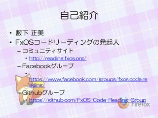 自己紹介
• 藪下 正美
• FxOSコードリーディングの発起人
– コミュニティサイト
• http://reading.fxos.org/
– Facebookグループ
•
https://www.facebook.com/groups/fxos.code.re
ading/
– Githubグループ
• https://github.com/FxOS-Code-Reading-Group
 