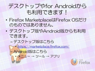 デスクトップやfor Androidから
も利用できます！
• Firefox MarketplaceはFirefox OSだけ
のものではありません。
• デスクトップ版やAndroid版からも利用
できます。
– デスクトップ版はこちら
• https://marketplace.firefox.com/
– Android版はこちら
• メニュー → ツール → アプリ
 