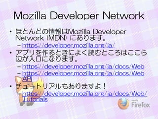Mozilla Developer Network
• ほとんどの情報はMozilla Developer
Network (MDN) にあります。
– https://developer.mozilla.org/ja/
• アプリを作るときによく読むところはここら
辺が入口になります。
– https://developer.mozilla.org/ja/docs/Web
– https://developer.mozilla.org/ja/docs/Web
API
• チュートリアルもありますよ！
– https://developer.mozilla.org/ja/docs/Web/
Tutorials
 