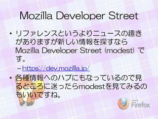 Mozilla Developer Street
• リファレンスというよりニュースの趣き
がありますが新しい情報を探すなら
Mozilla Developer Street (modest) で
す。
– https://dev.mozilla.jp/
• 各種情報へのハブにもなっているので見
るところに迷ったらmodestを見てみるの
もいいですね。
 