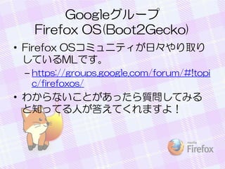 Googleグループ
Firefox OS(Boot2Gecko)
• Firefox OSコミュニティが日々やり取り
しているMLです。
– https://groups.google.com/forum/#!topi
c/firefoxos/
• わからないことがあったら質問してみる
と知ってる人が答えてくれますよ！
 
