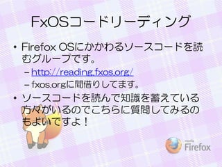 FxOSコードリーディング
• Firefox OSにかかわるソースコードを読
むグループです。
– http://reading.fxos.org/
– fxos.orgに間借りしてます。
• ソースコードを読んで知識を蓄えている
方々がいるのでこちらに質問してみるの
もよいですよ！
 