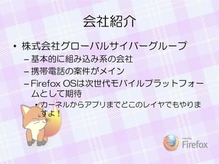 会社紹介
• 株式会社グローバルサイバーグループ
– 基本的に組み込み系の会社
– 携帯電話の案件がメイン
– Firefox OSは次世代モバイルプラットフォー
ムとして期待
• カーネルからアプリまでどこのレイヤでもやりま
すよ！
 