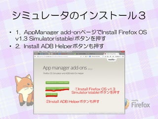 シミュレータのインストール３
• 1. AppManager add-onページでInstall Firefox OS
v1.3 Simulator(stable)ボタンを押す
• 2. Install ADB Helperボタンも押す
 