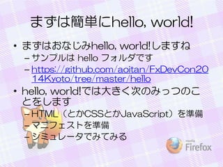 まずは簡単にhello, world!
• まずはおなじみhello, world!しますね
– サンプルは hello フォルダです
– https://github.com/aoitan/FxDevCon20
14Kyoto/tree/master/hello
• hello, world!では大きく次のみっつのこ
とをします
– HTML（とかCSSとかJavaScript）を準備
– マニフェストを準備
– シミュレータでみてみる
 