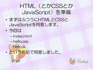 HTML（とかCSSとか
JavaScript）を準備
• まずはふつうにHTMLとCSSと
JavaScriptを用意します。
• 今回は
– index.html
– hello.css
– hello.js
• という名前で用意しました。
 