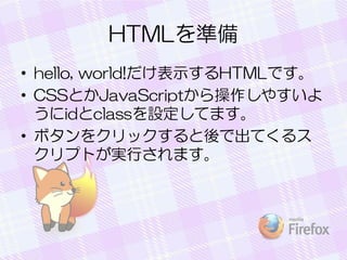 HTMLを準備
• hello, world!だけ表示するHTMLです。
• CSSとかJavaScriptから操作しやすいよ
うにidとclassを設定してます。
• ボタンをクリックすると後で出てくるス
クリプトが実行されます。
 