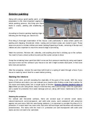 Exterior painting
Along with using a good quality paint, a right
preparation is the most important segment of
whole painting process. Any thing over there
leads to cracks, peeling and weathering of
paint.
According to Exterior painting basking ridge nj
following are the things you need to do:
First thing is thorough examination of the house. Look particularly in areas where paints are
peeling and chipping. Discolored, rotten, rusting and corrosion areas are crucial to spot. These
areas are prone to contain mildew and water leaking.Repairing of leaks, removing of dumps and
mildew are also important to reach the second stage of promising.
Wash the exteriors. Remove dirt, cobwebs, and anything else that is sticking up on the surface.
You need to have a clean surface to paint just like a plan canvas to draw
Scrap the remaining loose paint that didn't come out from pressure washing by using sand paper
use pop to even out the surface.if your house is too old it might contains lead paint, in that case
take more precautions.
After the scrapping , remove the sand dust with brush or a spring of water through a hose. If you
house is made by wood. Wait for a week before priming.
Staining the interiors
Using a rich color, and still revealing the originality of the grain of the woods. With the many
types of finishes and colors, you can unleash your creative side; finding a stain that is perfect for
you stains and wiping stains are a couple types of finishes. Exterior painting basking ridge nj
says When you are using these, keep in mind that they need several steps while the application
and a sealer for protection from water damage and sun, along with future maintenance for color
longevity.
Staining the exteriors
For vertical and horizontal surfaces, there are several type of exterior wood stains-
natural-translucent, semi-transparent, and solid color stains, each waterproof with protection
against rain and snow. With the wood being outdoors, it is important to consider the idea of U.V.
protection. If a wood stain has more color, that color will last longer and therefore will maintain its
protectiveness. The stains with the most U.V. protection are semi-transparent with solid color
stains and do not need to be varnished.
 