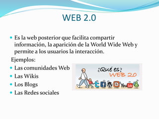WEB 2.0
 Es la web posterior que facilita compartir
información, la aparición de la World Wide Web y
permite a los usuarios la interacción.
Ejemplos:
 Las comunidades Web
 Las Wikis
 Los Blogs
 Las Redes sociales
 